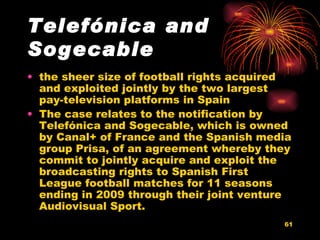 Telefónica and Sogecable   the sheer size of football rights acquired and exploited jointly by the two largest pay-television platforms in Spain  The case relates to the notification by Telefónica and Sogecable, which is owned by Canal+ of France and the Spanish media group Prisa, of an agreement whereby they commit to jointly acquire and exploit the broadcasting rights to Spanish First League football matches for 11 seasons ending in 2009 through their joint venture Audiovisual Sport.  