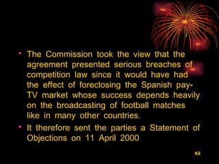 The Commission took the view that the agreement presented serious breaches of competition law since it would have had the effect of foreclosing the Spanish pay-TV market whose success depends heavily on the broadcasting of football matches like in many other countries.  It therefore sent the parties a Statement of Objections on 11 April 2000 