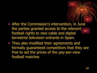 After the Commission's intervention, in June the parties granted access to the relevant football rights to new cable and digital terrestrial television entrants in Spain.  They also modified their agreements and formally guaranteed competitors that they are free to set the prices of the pay-per-view football matches   