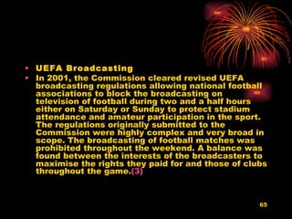 UEFA Broadcasting   In 2001, the Commission cleared revised UEFA broadcasting regulations allowing national football associations to block the broadcasting on television of football during two and a half hours either on Saturday or Sunday to protect stadium attendance and amateur participation in the sport. The regulations originally submitted to the Commission were highly complex and very broad in scope. The broadcasting of football matches was prohibited throughout the weekend. A balance was found between the interests of the broadcasters to maximise the rights they paid for and those of clubs throughout the game. (3)   