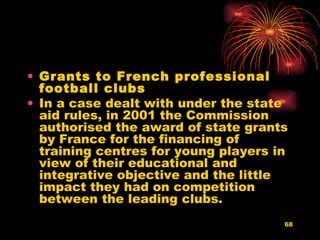 Grants to French professional football clubs   In a case dealt with under the state aid rules, in 2001 the Commission authorised the award of state grants by France for the financing of training centres for young players in view of their educational and integrative objective and the little impact they had on competition between the leading clubs.  