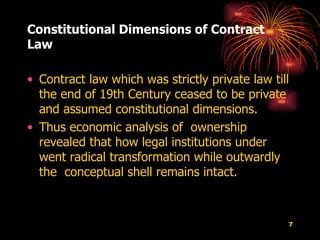 Constitutional Dimensions of Contract Law  Contract law which was strictly private law till the end of 19th Century ceased to be private and assumed constitutional dimensions.  Thus economic analysis of  ownership revealed that how legal institutions under went radical transformation while outwardly the  conceptual shell remains intact. 