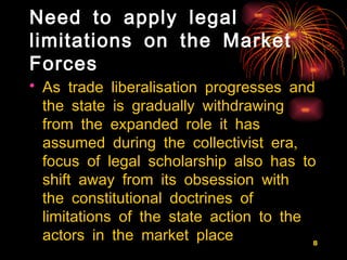Need to apply legal limitations on the Market Forces As trade liberalisation progresses and the state is gradually withdrawing from the expanded role it has assumed during the collectivist era,  focus of legal scholarship also has to shift away from its obsession with the constitutional doctrines of limitations of the state action to the actors in the market place   