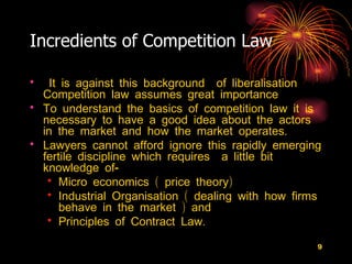Incredients of Competition Law  It is against this background  of liberalisation Competition law assumes great importance  To understand the basics of competition law it is necessary to have a good idea about the actors in the market and how the market operates. Lawyers cannot afford ignore this rapidly emerging fertile discipline which requires  a little bit knowledge of-  Micro economics ( price theory) Industrial Organisation ( dealing with how firms behave in the market ) and Principles of Contract Law. 