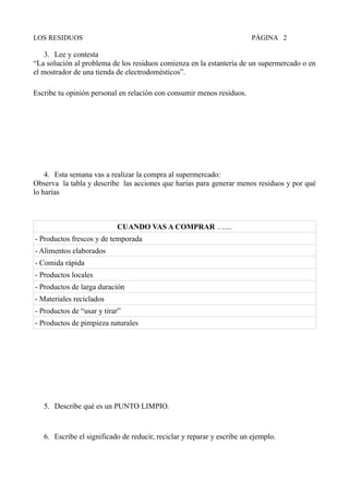 LOS RESIDUOS PÁGINA 2
3. Lee y contesta
“La solución al problema de los residuos comienza en la estantería de un supermercado o en
el mostrador de una tienda de electrodomésticos”.
Escribe tu opinión personal en relación con consumir menos residuos.
4. Esta semana vas a realizar la compra al supermercado:
Observa la tabla y describe las acciones que harías para generar menos residuos y por qué
lo harías
CUANDO VAS A COMPRAR …....
- Productos frescos y de temporada
- Alimentos elaborados
- Comida rápida
- Productos locales
- Productos de larga duración
- Materiales reciclados
- Productos de “usar y tirar”
- Productos de pimpieza naturales
5. Describe qué es un PUNTO LIMPIO.
6. Escribe el significado de reducir, reciclar y reparar y escribe un ejemplo.
 