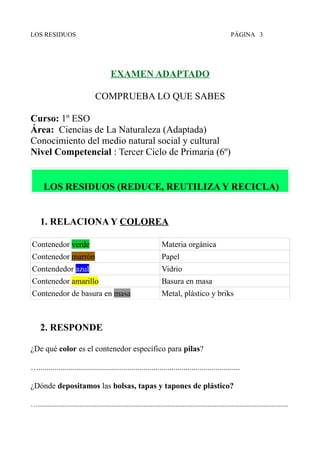 LOS RESIDUOS PÁGINA 3
EXAMEN ADAPTADO
COMPRUEBA LO QUE SABES
Curso: 1º ESO
Área: Ciencias de La Naturaleza (Adaptada)
Conocimiento del medio natural social y cultural
Nivel Competencial : Tercer Ciclo de Primaria (6º)
LOS RESIDUOS (REDUCE, REUTILIZA Y RECICLA)
1. RELACIONA Y COLOREA
Contenedor verde Materia orgánica
Contenedor marrón Papel
Contendedor azul Vidrio
Contenedor amarillo Basura en masa
Contenedor de basura en masa Metal, plástico y briks
2. RESPONDE
¿De qué color es el contenedor específico para pilas?
…....................................................................................................
¿Dónde depositamos las bolsas, tapas y tapones de plástico?
….....................................................................................................................................
 