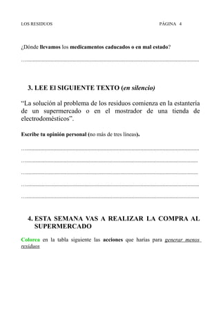 LOS RESIDUOS PÁGINA 4
¿Dónde llevamos los medicamentos caducados o en mal estado?
….....................................................................................................................................
3. LEE El SIGUIENTE TEXTO (en silencio)
“La solución al problema de los residuos comienza en la estantería
de un supermercado o en el mostrador de una tienda de
electrodomésticos”.
Escribe tu opinión personal (no más de tres líneas).
….....................................................................................................................................
…....................................................................................................................................
…....................................................................................................................................
….....................................................................................................................................
….....................................................................................................................................
4. ESTA SEMANA VAS A REALIZAR LA COMPRA AL
SUPERMERCADO
Colorea en la tabla siguiente las acciones que harías para generar menos
residuos
 