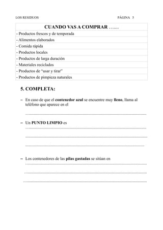 LOS RESIDUOS PÁGINA 5
CUANDO VAS A COMPRAR …....
- Productos frescos y de temporada
- Alimentos elaborados
- Comida rápida
- Productos locales
- Productos de larga duración
- Materiales reciclados
- Productos de “usar y tirar”
- Productos de pimpieza naturales
5. COMPLETA:
– En caso de que el contenedor azul se encuentre muy lleno, llama al
teléfono que aparece en el
…..........................................................................................................................
– Un PUNTO LIMPIO es
…..........................................................................................................................
...............................................................................................................................
............................................................................................................................
– Los contenedores de las pilas gastadas se sitúan en
…...........................................................................................................................
…............................................................................................................................
….............................................................................................................................
 