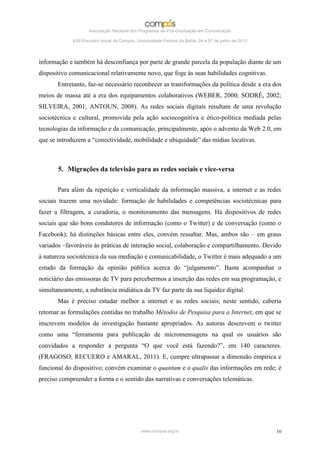 Associação Nacional dos Programas de Pós-Graduação em Comunicação

             XXII Encontro Anual da Compós, Universidade Federal da Bahia, 04 a 07 de junho de 2013




informação e também há desconfiança por parte de grande parcela da população diante de um
dispositivo comunicacional relativamente novo, que foge às suas habilidades cognitivas.
       Entretanto, faz-se necessário reconhecer as transformações da política desde a era dos
meios de massa até a era dos equipamentos colaborativos (WEBER, 2000; SODRÉ, 2002;
SILVEIRA, 2001; ANTOUN, 2008). As redes sociais digitais resultam de uma revolução
sociotécnica e cultural, promovida pela ação sociocognitiva e ético-política mediada pelas
tecnologias da informação e da comunicação, principalmente, após o advento da Web 2.0, em
que se introduzem a “conectividade, mobilidade e ubiquidade” das mídias locativas.



       5. Migrações da televisão para as redes sociais e vice-versa

       Para além da repetição e verticalidade da informação massiva, a internet e as redes
sociais trazem uma novidade: formação de habilidades e competências sociotécnicas para
fazer a filtragem, a curadoria, o monitoramento das mensagens. Há dispositivos de redes
sociais que são bons condutores de informação (como o Twitter) e de conversação (como o
Facebook); há distinções básicas entre eles, convém ressaltar. Mas, ambos são – em graus
variados –favoráveis às práticas de interação social, colaboração e compartilhamento. Devido
à natureza sociotécnica da sua mediação e comunicabilidade, o Twitter é mais adequado a um
estudo da formação da opinião pública acerca do “julgamento”. Basta acompanhar o
noticiário das emissoras de TV para percebermos a inserção das redes em sua programação, e
simultaneamente, a substância midiática da TV faz parte da sua liquidez digital.
       Mas é preciso estudar melhor a internet e as redes sociais; neste sentido, caberia
retomar as formulações contidas no trabalho Métodos de Pesquisa para a Internet, em que se
inscrevem modelos de investigação bastante apropriados. As autoras descrevem o twitter
como uma “ferramenta para publicação de micromensagens na qual os usuários são
convidados a responder a pergunta “O que você está fazendo?”, em 140 caracteres.
(FRAGOSO, RECUERO e AMARAL, 2011). E, cumpre ultrapassar a dimensão empírica e
funcional do dispositivo; convém examinar o quantum e o qualis das informações em rede; é
preciso compreender a forma e o sentido das narrativas e conversações telemáticas.




                                              www.compos.org.br                                       10
 