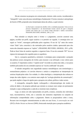 Associação Nacional dos Programas de Pós-Graduação em Comunicação

             XXII Encontro Anual da Compós, Universidade Federal da Bahia, 04 a 07 de junho de 2013




       Há um consenso na pesquisa em comunicação, internet, redes sociais, reconhecendo a
“etnografia” como uma alavanca metodológica fundamental. O termo remonta à antropologia
de Geertz (1989), propondo uma interpretação densa da cultura, a qual consiste:

                          na observação e narração dos detalhes sobre a realidade pesquisada. Trata-se de um
                          processo interpretativo e de desconstrução textual, através do qual o etnógrafo
                          constrói uma leitura que é ao mesmo tempo descrição e análise sociocultural.
                          FRAGOSO, RECUERO, AMARAL, 2001, p. 233.


       Para entender as relações entre o twitter e o julgamento, convém construir uma
página, escolher um perfil, seguir usuários e se permitir ser seguido. A estratégia deve ser
seguir os “twitts”, mensagens publicadas pelos seguintes. O uso da “@” antes dos nomes
viram “links” (nós, conexões) e são rastreados pelos usuários citados, aparecendo para eles
numa aba chamada resposta ou “replies”. (FRAGOSO, RECUERO, AMARAL, 2011, p.90).
Pode-se fazer listas de usuários seguidos e organizar listas. O uso do comando “RT” leva ao
repasse de mensagens dos seguidos para os seguidores.
       Isto é, a pesquisa quantitativa, estrutural, é estratégica para compreender a projeção
das práticas sociais emergentes do twitter, para mesurar a sua utilização e seus valores para
os usuários. É importante avaliar o “capital social” investido na cultura das redes, e isso passa
também pela analise do seu conteúdo expresso na “escrita codificada” dos posts.
       O método etnográfico tem engendrado nuances metodológicas com terminologias e
nomenclaturas próprias e aí convém observar a astúcia e competência na interpretação da
semiose forjada pelas redes. Em verdade, é o olhar etnológico, a interpretação das culturas no
tempo das redes digitais e no contexto mais amplo da “ecologia pluralista da comunicação”,
que pode ampliar o leque de opções para a pesquisa em cultura, política e redes sociais.
       A netnografia, etnografia digital, webnografia e ciberantropologia são modos de
coleta de dados e de pesquisa aplicada que atestam os avanços num campo em permanente
mutação e cujas configurações a cada dia se mostram mais complexas.
       Logo, os atores em rede representados em perfis, avatares, extensões dos indivíduos
reais, micronarrativas, twitts, nós e conexões são elementos importantes no conjunto de
informações compartilhadas sobre o julgamento. Dentre os pesquisadores sobre o tema,
Recuero tem investigado sistematicamente as redes em seus livros, A conversação em rede
(2012) e Redes Sociais na Internet (2009), fornecendo munição para a pesquisa acadêmica.




                                              www.compos.org.br                                          11
 