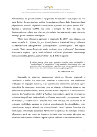 Associação Nacional dos Programas de Pós-Graduação em Comunicação

             XXII Encontro Anual da Compós, Universidade Federal da Bahia, 04 a 07 de junho de 2013




Particularmente no que diz respeito ao “julgamento do mensalão” e sua projeção na rede
social Twitter, Recuero, traz bons insights. Em verdade, recolheu os dados do primeiro dia de
julgamento do mensalão, disponibilizados no twitter, a partir da inscrição da palavra “STF”..
Recorreu à ferramenta NODXL para coleta e plotagem dos dados em rede. Mas
fundamentalmente, caberia aqui observar a formulação das suas questões, pois esta será a
estratégia que vai conduzir a investigação:
       “Quem mais influenciou reportando o julgamento do STF?” Uma indagação que
obteve os perfis de: “@jeanwyllys_real @stanleyburburin @MonicaWaldvogel @Estadao
@TerraNoticiasBR @BlogdoNoblat @canalglobonews @ultimosegundo”. Em seguida
pergunta: “Quais palavras foram mais usadas nos tweets sobre o julgamento? Conseguindo
dentre outras respostas: “ap470, brasilconfianostf, confionostf, globomente, mensalaodopt,
mensaleironacadeia, petralhas, quemdeveteme”, etc. E deduz o seguinte:


                          É curioso observar várias tags e expressões repetidas como “confionoSTF” e
                          “brasilconfianostf” e “mensalaodopt”. Essas associações dizem bastante sobre o que
                          as pessoas estão relacionando com o que, bem como com as expectativas de quem
                          tuitou sobre o fato. Vemos uma cobrança grande pelo julgamento.

                                                                       RECUERO, 03.08.2012


       Guarnecida de poderosos equipamentos interativos, Recuero empreende a
visualização e análise dos enunciados, narrativas e conversações, mas devidamente
codificados em linguagem numérica, o que autoriza uma hermenêutica com base lógico-
matemática. De nossa parte, percebemos como as pulsações políticas dos atores em rede
epifanizam-se quantitativamente, densas, em cores fortes e expressivas. Considerando-se a
indicação dos “usuários mais citados” e “hashtags mais usadas”, a partir da observação do
grafo (desenho gráfico da rede) analisado, verificamos a enunciação e contagem dos “níveis
de influência”, o “capital social” investido pelos atores em rede, que se irradiam ali em
exuberante visibilidade, atestando os níveis de empoderamento dos cibercidadãos. Logo,
vislumbramos a imagem a filosófica de Deleuze chamada “rizoma” (em que filamentos, nós,
ramificações, formam redes de sentido). Apreendemos o significado das mensagens acerca do
julgamento a partir dos rastros de linguagem deixados pelos internautas; são pistas para
entendermos as formas da cidadania e a politização do cotidiano na sociedade midiatizada.




                                              www.compos.org.br                                          12
 
