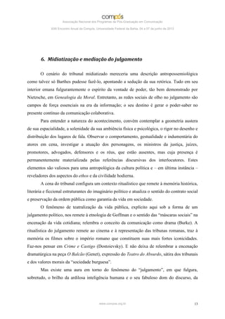 Associação Nacional dos Programas de Pós-Graduação em Comunicação

             XXII Encontro Anual da Compós, Universidade Federal da Bahia, 04 a 07 de junho de 2013




       6. Midiatização e mediação do julgamento

       O cenário do tribunal midiatizado mereceria uma descrição antropossemiológica
como talvez só Barthes pudesse fazê-lo, apontando a sedução da sua retórica. Tudo em seu
interior emana fulgurantemente o espírito da vontade de poder, tão bem demonstrado por
Nietzsche, em Genealogia da Moral. Entretanto, as redes sociais de olho no julgamento são
campos de força essenciais na era da informação; o seu destino é gerar o poder-saber no
presente contínuo da comunicação colaborativa.
       Para entender a natureza do acontecimento, convém contemplar a geometria austera
de sua espacialidade, a solenidade da sua ambiência física e psicológica, o rigor no desenho e
distribuição dos lugares de fala. Observar o comportamento, gestualidade e indumentária do
atores em cena, investigar a atuação dos personagens, os ministros da justiça, juízes,
promotores, advogados, defensores e os réus, que estão ausentes, mas cuja presença é
permanentemente materializada pelas referências discursivas dos interlocutores. Estes
elementos são valiosos para uma antropológica da cultura política e – em última instância –
reveladores dos aspectos do ethos e da civilidade hodierna.
       A cena do tribunal configura um contexto ritualístico que remete à memória histórica,
literária e ficcional estruturantes do imaginário político e atualiza o sentido do contrato social
e preservação da ordem pública como garantia da vida em sociedade.
       O fenômeno de teatralização da vida pública, explícito aqui sob a forma de um
julgamento político, nos remete à etnologia de Goffman e o sentido das “máscaras sociais” na
encenação da vida cotidiana; relembra o conceito da comunicação como drama (Burke). A
ritualística do julgamento remete ao cinema e à representação das tribunas romanas, traz à
memória os filmes sobre o império romano que constituem suas mais fortes iconicidades.
Faz-nos pensar em Crime e Castigo (Dostoievsky). E não deixa de relembrar a encenação
dramatúrgica na peça O Balcão (Genet), expressão do Teatro do Absurdo, sátira dos tribunais
e dos valores morais da “sociedade burguesa”.
       Mas existe uma aura em torno do fenômeno do “julgamento”, em que fulgura,
sobretudo, o brilho da ardilosa inteligência humana e o seu fabuloso dom do discurso, da




                                              www.compos.org.br                                       13
 