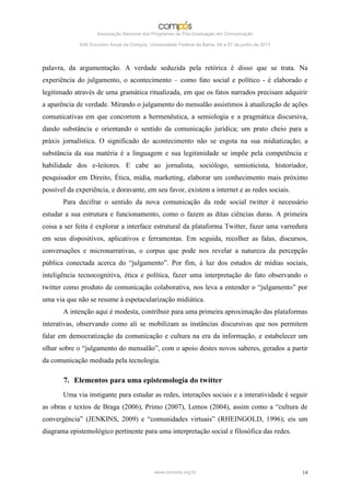 Associação Nacional dos Programas de Pós-Graduação em Comunicação

             XXII Encontro Anual da Compós, Universidade Federal da Bahia, 04 a 07 de junho de 2013




palavra, da argumentação. A verdade seduzida pela retórica é disso que se trata. Na
experiência do julgamento, o acontecimento – como fato social e político - é elaborado e
legitimado através de uma gramática ritualizada, em que os fatos narrados precisam adquirir
a aparência de verdade. Mirando o julgamento do mensalão assistimos à atualização de ações
comunicativas em que concorrem a hermenêutica, a semiologia e a pragmática discursiva,
dando substância e orientando o sentido da comunicação jurídica; um prato cheio para a
práxis jornalística. O significado do acontecimento não se esgota na sua midiatização; a
substância da sua matéria é a linguagem e sua legitimidade se impõe pela competência e
habilidade dos e-leitores. E cabe ao jornalista, sociólogo, semioticista, historiador,
pesquisador em Direito, Ética, mídia, marketing, elaborar um conhecimento mais próximo
possível da experiência, e doravante, em seu favor, existem a internet e as redes sociais.
       Para decifrar o sentido da nova comunicação da rede social twitter é necessário
estudar a sua estrutura e funcionamento, como o fazem as ditas ciências duras. A primeira
coisa a ser feita é explorar a interface estrutural da plataforma Twitter, fazer uma varredura
em seus dispositivos, aplicativos e ferramentas. Em seguida, recolher as falas, discursos,
conversações e micronarrativas, o corpus que pode nos revelar a natureza da percepção
pública conectada acerca do “julgamento”. Por fim, à luz dos estudos de mídias sociais,
inteligência tecnocognitiva, ética e política, fazer uma interpretação do fato observando o
twitter como produto de comunicação colaborativa, nos leva a entender o “julgamento” por
uma via que não se resume à espetacularização midiática.
       A intenção aqui é modesta, contribuir para uma primeira aproximação das plataformas
interativas, observando como ali se mobilizam as instâncias discursivas que nos permitem
falar em democratização da comunicação e cultura na era da informação, e estabelecer um
olhar sobre o “julgamento do mensalão”, com o apoio destes novos saberes, gerados a partir
da comunicação mediada pela tecnologia.

       7. Elementos para uma epistemologia do twitter
       Uma via instigante para estudar as redes, interações sociais e a interatividade é seguir
as obras e textos de Braga (2006), Primo (2007), Lemos (2004), assim como a “cultura de
convergência” (JENKINS, 2009) e “comunidades virtuais” (RHEINGOLD, 1996); eis um
diagrama epistemológico pertinente para uma interpretação social e filosófica das redes.




                                              www.compos.org.br                                       14
 