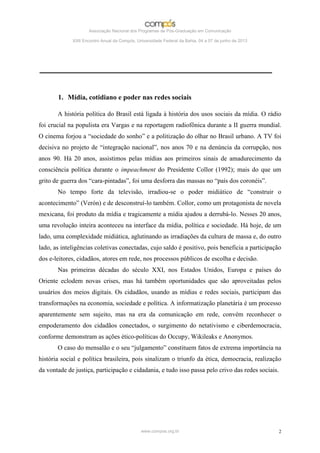 Associação Nacional dos Programas de Pós-Graduação em Comunicação

             XXII Encontro Anual da Compós, Universidade Federal da Bahia, 04 a 07 de junho de 2013




       1. Mídia, cotidiano e poder nas redes sociais

       A história política do Brasil está ligada à história dos usos sociais da mídia. O rádio
foi crucial na populista era Vargas e na reportagem radiofônica durante a II guerra mundial.
O cinema forjou a “sociedade do sonho” e a politização do olhar no Brasil urbano. A TV foi
decisiva no projeto de “integração nacional”, nos anos 70 e na denúncia da corrupção, nos
anos 90. Há 20 anos, assistimos pelas mídias aos primeiros sinais de amadurecimento da
consciência política durante o impeachment do Presidente Collor (1992); mais do que um
grito de guerra dos “cara-pintadas”, foi uma desforra das massas no “país dos coronéis”.
       No tempo forte da televisão, irradiou-se o poder midiático de “construir o
acontecimento” (Verón) e de desconstruí-lo também. Collor, como um protagonista de novela
mexicana, foi produto da mídia e tragicamente a mídia ajudou a derrubá-lo. Nesses 20 anos,
uma revolução inteira aconteceu na interface da mídia, política e sociedade. Há hoje, de um
lado, uma complexidade midiática, aglutinando as irradiações da cultura de massa e, do outro
lado, as inteligências coletivas conectadas, cujo saldo é positivo, pois beneficia a participação
dos e-leitores, cidadãos, atores em rede, nos processos públicos de escolha e decisão.
       Nas primeiras décadas do século XXI, nos Estados Unidos, Europa e países do
Oriente eclodem novas crises, mas há também oportunidades que são aproveitadas pelos
usuários dos meios digitais. Os cidadãos, usando as mídias e redes sociais, participam das
transformações na economia, sociedade e política. A informatização planetária é um processo
aparentemente sem sujeito, mas na era da comunicação em rede, convém reconhecer o
empoderamento dos cidadãos conectados, o surgimento do netativismo e ciberdemocracia,
conforme demonstram as ações ético-políticas do Occupy, Wikileaks e Anonymos.
       O caso do mensalão e o seu “julgamento” constituem fatos de extrema importância na
história social e política brasileira, pois sinalizam o triunfo da ética, democracia, realização
da vontade de justiça, participação e cidadania, e tudo isso passa pelo crivo das redes sociais.




                                              www.compos.org.br                                       2
 