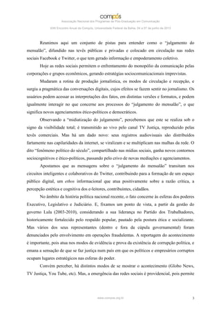 Associação Nacional dos Programas de Pós-Graduação em Comunicação

             XXII Encontro Anual da Compós, Universidade Federal da Bahia, 04 a 07 de junho de 2013




       Reunimos aqui um conjunto de pistas para entender como o “julgamento do
mensalão”, difundido nas tevês públicas e privadas e colocado em circulação nas redes
sociais Facebook e Twitter, o que tem gerado informação e empoderamento coletivo.
       Hoje as redes sociais permitem o enfrentamento do monopólio da comunicação pelas
corporações e grupos econômicos, gerando estratégias sociocomunicacionais imprevistas.
       Mudaram a rotina de produção jornalística, os modos de circulação e recepção, e
surgiu a pragmática das conversações digitais, cujos efeitos se fazem sentir no jornalismo. Os
usuários podem acessar as interpretações dos fatos, em distintas versões e formatos, e podem
igualmente interagir no que concerne aos processos do “julgamento do mensalão”, o que
significa novos agenciamentos ético-políticos e democráticos.
       Observando a “midiatização do julgamento”, percebemos que este se realiza sob o
signo da visibilidade total; é transmitido ao vivo pelo canal TV Justiça, reproduzido pelas
tevês comerciais. Mas há um dado novo: seus registros audiovisuais são distribuídos
fartamente nas capilaridades da internet, se viralizam e se multiplicam nas malhas da rede. O
dito “fenômeno político do século”, compartilhado nas mídias sociais, ganha novos contornos
sociocognitivos e ético-políticos, passando pelo crivo de novas mediações e agenciamentos.
       Apostamos que as mensagens sobre o “julgamento do mensalão” transitam nos
circuitos inteligentes e colaborativos do Twitter, contribuindo para a formação de um espaço
público digital, um ethos informacional que atua positivamente sobre a razão crítica, a
percepção estética e cognitiva dos e-leitores, contribuintes, cidadãos.
       No âmbito da história política nacional recente, o fato concerne às esferas dos poderes
Executivo, Legislativo e Judiciário. E, fixamos um ponto de vista, a partir da gestão do
governo Lula (2003-2010), considerando a sua liderança no Partido dos Trabalhadores,
historicamente fortalecido pelo respaldo popular, pautado pela postura ética e socializante.
Mas vários dos seus representantes (dentro e fora da cúpula governamental) foram
denunciados pelo envolvimento em operações fraudulentas. A reportagem do acontecimento
é importante, pois atua nos modos de evidência e prova da existência de corrupção política, e
emana a sensação de que se faz justiça num país em que os políticos e empresários corruptos
ocupam lugares estratégicos nas esferas do poder.
       Convém perceber, há distintos modos de se mostrar o acontecimento (Globo News,
TV Justiça, You Tube, etc). Mas, a emergência das redes sociais é providencial, pois permite




                                              www.compos.org.br                                       3
 