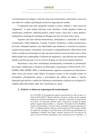 Associação Nacional dos Programas de Pós-Graduação em Comunicação

             XXII Encontro Anual da Compós, Universidade Federal da Bahia, 04 a 07 de junho de 2013




o monitoramento das imagens e discursos acerca do acontecimento, autorizando o acesso aos
seus efeitos de verdade e participação razoável na negociação de sentidos.
       É importante fazer uma cartografia reunindo as pistas, símbolos e sinais acerca do
“julgamento”, os quais podem funcionar como data-base, visando pesquisas futuras em
comunicação, jornalismo, marketing político, mídias sociais e áreas fins; e nessa direção é
fundamental a realização de estratégias de filtragem dos links de leitura sobre o tema.
       Seguindo uma base histórico-hermenêutica, interpretativa e explorando as relações
Comunicação e Poder (Habermas, Foucault, Castells), focalizamos a malha sociodiscursiva
do twitter, almejando capturar a sua empiricidade, cuja substância se concentra na espessura
semiótica das postagens, comentários, conversações e compartilhamentos. Objetivamos assim
extrair o sentido da comunicação em rede, que pode esclarecer acerca do modo como a esfera
pública digital tem compreendido o fenômeno do julgamento, o que adiciona uma camada de
sentido a este fato que pode vir a ser o divisor de águas na vida social e política brasileira.
       Recorremos a uma chave metodológica interdisciplinar, assimilando as contribuições
dos estudos voltados para as interfaces da Informação, Comunicação e Política (GAIA, 2011;
GOMES, 2004; SODRÉ, 2006). E simultaneamente, seguimos as pesquisas em cibercultura e
redes sociais que mesmo sendo objetos de pesquisa recente, já têm ensejado estudos de
envergadura, principalmente graças à convergência das análises de dados e vigorosa
disposição para decifrar o sentido dos fenômenos socioculturais e políticos na era digital (Cf.
LEMOS, 2004; RECUERO, 2009; 2011; SANTAELLA; 2010).

       2. O óbvio e o obtuso na reportagem do acontecimento

                          Em 14.05.2005, foi divulgada pela imprensa uma gravação de vídeo na qual o ex
                          Chefe do DECAM/ECT, Maurício Marinho, solicitava e também recebia vantagem
                          indevida para ilicitamente beneficiar um “empresário” interessado em negociar com
                          os Correios. Na negociação, Marinho expôs o esquema de corrupção de agentes
                          públicos naquela empresa pública (...). Segundo o Procurador Geral da República,
                          Antonio Fernando Barros e Silva de Souza, na denúncia oficial que apresentou ao
                          STF, o ex Deputado Roberto Jefferson, então Presidente do PTB, divulgou detalhes
                          do esquema de corrupção, do qual fazia parte, esclarecendo que parlamentares que
                          compunham a chamada “base aliada” recebiam, recursos do PT em razão do seu
                          apoio ao Governo Federal, constituindo o que se denominou como “mensalão”. (...)




                                              www.compos.org.br                                          4
 