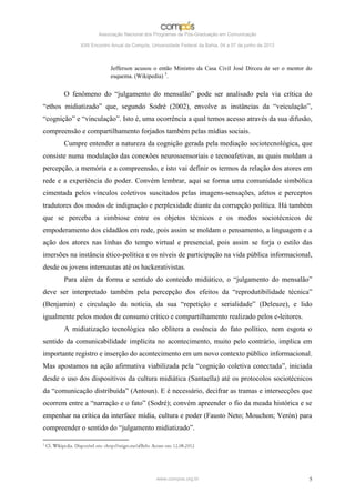 Associação Nacional dos Programas de Pós-Graduação em Comunicação

             XXII Encontro Anual da Compós, Universidade Federal da Bahia, 04 a 07 de junho de 2013



                          Jefferson acusou o então Ministro da Casa Civil José Dirceu de ser o mentor do
                          esquema. (Wikipedia) 3.


       O fenômeno do “julgamento do mensalão” pode ser analisado pela via crítica do
“ethos midiatizado” que, segundo Sodré (2002), envolve as instâncias da “veiculação”,
“cognição” e “vinculação”. Isto é, uma ocorrência a qual temos acesso através da sua difusão,
compreensão e compartilhamento forjados também pelas mídias sociais.
       Cumpre entender a natureza da cognição gerada pela mediação sociotecnológica, que
consiste numa modulação das conexões neurossensoriais e tecnoafetivas, as quais moldam a
percepção, a memória e a compreensão, e isto vai definir os termos da relação dos atores em
rede e a experiência do poder. Convém lembrar, aqui se forma uma comunidade simbólica
cimentada pelos vínculos coletivos suscitados pelas imagens-sensações, afetos e perceptos
tradutores dos modos de indignação e perplexidade diante da corrupção política. Há também
que se perceba a simbiose entre os objetos técnicos e os modos sociotécnicos de
empoderamento dos cidadãos em rede, pois assim se moldam o pensamento, a linguagem e a
ação dos atores nas linhas do tempo virtual e presencial, pois assim se forja o estilo das
imersões na instância ético-política e os níveis de participação na vida pública informacional,
desde os jovens internautas até os hackerativistas.
       Para além da forma e sentido do conteúdo midiático, o “julgamento do mensalão”
deve ser interpretado também pela percepção dos efeitos da “reprodutibilidade técnica”
(Benjamin) e circulação da notícia, da sua “repetição e serialidade” (Deleuze), e lido
igualmente pelos modos de consumo crítico e compartilhamento realizado pelos e-leitores.
       A midiatização tecnológica não oblitera a essência do fato político, nem esgota o
sentido da comunicabilidade implícita no acontecimento, muito pelo contrário, implica em
importante registro e inserção do acontecimento em um novo contexto público informacional.
Mas apostamos na ação afirmativa viabilizada pela “cognição coletiva conectada”, iniciada
desde o uso dos dispositivos da cultura midiática (Santaella) até os protocolos sociotécnicos
da “comunicação distribuída” (Antoun). E é necessário, decifrar as tramas e intersecções que
ocorrem entre a “narração e o fato” (Sodré); convém apreender o fio da meada histórica e se
empenhar na crítica da interface mídia, cultura e poder (Fausto Neto; Mouchon; Verón) para
compreender o sentido do “julgamento midiatizado”.




                                              www.compos.org.br                                       5
 