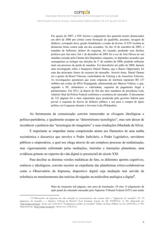 Associação Nacional dos Programas de Pós-Graduação em Comunicação

             XXII Encontro Anual da Compós, Universidade Federal da Bahia, 04 a 07 de junho de 2013




                          Em agosto de 2007, o STF iniciou o julgamento dos quarenta nomes denunciados
                          em abril de 2006 por crimes como formação de quadrilha, peculato, lavagem de
                          dinheiro, corrupção ativa, gestão fraudulenta e evasão de divisas. O STF recebeu as
                          denúncias feitas contra cada um dos acusados. No dia 14 de setembro de 2005, o
                          mandato de Jefferson, delator do esquema, foi cassado, perdendo seus direitos
                          políticos por oito anos. Em 1 de dezembro de 2005 foi a vez de José Dirceu ter seu
                          mandato cassado pela Câmara dos Deputados; enquanto, os deputados acusados que
                          conseguiram se reeleger nas eleições de 1º de outubro de 2006, poderão enfrentar
                          mais um processo de perda de mandato. Foi descoberto em julho de 2008, durante
                          uma investigação sobre o banqueiro Daniel Dantas, que o Banco Opportunity foi
                          uma das principais fontes de recursos do mensalão. Através deste, Daniel Dantas
                          era o gestor da Brasil Telecom, controladora da Telemig e da Amazônia Telecom.
                          As investigações apontaram que essas empresas de telefonia injetaram R$ 127
                          milhões nas contas da DNA Propaganda, administrada por Marcos Valério, o que,
                          segundo a PF, alimentava o valerioduto, esquema de pagamento ilegal a
                          parlamentares. Em 2011, já depois do fim dos dois mandatos do presidente Lula,
                          relatório final da Polícia Federal confirmou a existência do mensalão. O documento
                          de 332 páginas foi a mais importante peça produzida pelo governo federal para
                          provar o esquema de desvio de dinheiro público e uso para a compra de apoio
                          político no Congresso durante o Governo Lula (Wikipedia).


       Ao hermeneuta da comunicação convém transcender as clivagens ideológicas e
político-partidárias, e igualmente escapar ao “determinismo tecnológico”, mas sem deixar de
reconhecer a potência das “tecnologias do imaginário” e suas irradiações (Machado da Silva).
       É importante se empenhar numa compreensão atenta aos filamentos de uma malha
sociotécnica e discursiva que envolve o Poder Judiciário, o Poder Legislativo, servidores
públicos e empresários, a qual nos chega através de um complexo processo de midiatização,
mas vigorosamente enfrentado pelas mediações, imersões e interações planetárias, uma
evidência gritante no espectro da vida digital (e presencial) do século XXI.
       Para decifrar as distintas versões midiáticas do fato, os diferentes aportes cognitivos,
estéticos e ideológicos, convém recorrer ao expediente das plataformas crítico-colaborativas
como o Observatório da Imprensa, dispositivo digital cuja mediação tem servido de
referência no monitoramento das notícias divulgadas na midiosfera analógica e digital4.

                          Mais de cinquenta mil páginas, sete anos de tramitação, 38 réus. O julgamento da
                          ação penal do chamado mensalão pelo Supremo Tribunal Federal (STF) está sendo




                                              www.compos.org.br                                            6
 
