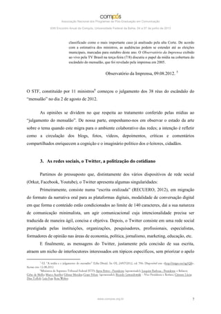 Associação Nacional dos Programas de Pós-Graduação em Comunicação

             XXII Encontro Anual da Compós, Universidade Federal da Bahia, 04 a 07 de junho de 2013



                          classificado como o mais importante caso já analisado pela alta Corte. De acordo
                          com a estimativa dos ministros, as audiências podem se estender até as eleições
                          municipais, marcadas para outubro deste ano. O Observatório da Imprensa exibido
                          ao vivo pela TV Brasil na terça-feira (7/8) discutiu o papel da mídia na cobertura do
                          escândalo do mensalão, que foi revelado pela imprensa em 2005.


                                                    Observatório da Imprensa, 09.08.2012. 5


O STF, constituído por 11 ministros6 começou o julgamento dos 38 réus do escândalo do
“mensalão” no dia 2 de agosto de 2012.


       As opiniões se dividem no que respeita ao tratamento conferido pelas mídias ao
“julgamento do mensalão”. De nossa parte, empenhamo-nos em observar o estado da arte
sobre o tema quando este migra para o ambiente colaborativo das redes; a intenção é refletir
como a circulação dos blogs, fotos, vídeos, depoimentos, críticas e comentários
compartilhados enriquecem a cognição e o imaginário político dos e-leitores, cidadãos.


       3. As redes sociais, o Twitter, a politização do cotidiano

       Partimos do pressuposto que, distintamente dos vários dispositivos de rede social
(Orkut, Facebook, Youtube), o Twitter apresenta algumas singularidades:
       Primeiramente, consiste numa “escrita oralizada” (RECUERO, 2012), em migração
do formato da narrativa oral para as plataformas digitais, modalidade de conversação digital
em que forma e conteúdo estão condicionados ao limite de 140 caracteres, daí a sua natureza
de comunicação minimalista, um agir comunicacional cuja intencionalidade precisa ser
traduzida de maneira ágil, concisa e objetiva. Depois, o Twitter consiste em uma rede social
prestigiada pelas instituições, organizações, pesquisadores, profissionais, especialistas,
formadores de opinião nas áreas de economia, política, jornalismo, marketing, educação, etc.
       E finalmente, as mensagens do Twitter, justamente pela concisão de sua escrita,
atraem um nicho de interlocutores interessados em tópicos específicos, sem priorizar o apelo




                                              www.compos.org.br                                              7
 