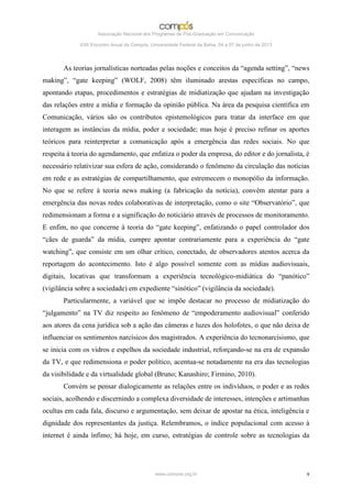 Associação Nacional dos Programas de Pós-Graduação em Comunicação

             XXII Encontro Anual da Compós, Universidade Federal da Bahia, 04 a 07 de junho de 2013




       As teorias jornalísticas norteadas pelas noções e conceitos da “agenda setting”, “news
making”, “gate keeping” (WOLF, 2008) têm iluminado arestas específicas no campo,
apontando etapas, procedimentos e estratégias de midiatização que ajudam na investigação
das relações entre a mídia e formação da opinião pública. Na área da pesquisa científica em
Comunicação, vários são os contributos epistemológicos para tratar da interface em que
interagem as instâncias da mídia, poder e sociedade; mas hoje é preciso refinar os aportes
teóricos para reinterpretar a comunicação após a emergência das redes sociais. No que
respeita à teoria do agendamento, que enfatiza o poder da empresa, do editor e do jornalista, é
necessário relativizar sua esfera de ação, considerando o fenômeno da circulação das notícias
em rede e as estratégias de compartilhamento, que estremecem o monopólio da informação.
No que se refere à teoria news making (a fabricação da notícia), convém atentar para a
emergência das novas redes colaborativas de interpretação, como o site “Observatório”, que
redimensionam a forma e a significação do noticiário através de processos de monitoramento.
E enfim, no que concerne à teoria do “gate keeping”, enfatizando o papel controlador dos
“cães de guarda” da mídia, cumpre apontar contrariamente para a experiência do “gate
watching”, que consiste em um olhar crítico, conectado, de observadores atentos acerca da
reportagem do acontecimento. Isto é algo possível somente com as mídias audiovisuais,
digitais, locativas que transformam a experiência tecnológico-midiática do “panótico”
(vigilância sobre a sociedade) em expediente “sinótico” (vigilância da sociedade).
       Particularmente, a variável que se impõe destacar no processo de midiatização do
“julgamento” na TV diz respeito ao fenômeno de “empoderamento audiovisual” conferido
aos atores da cena jurídica sob a ação das câmeras e luzes dos holofotes, o que não deixa de
influenciar os sentimentos narcísicos dos magistrados. A experiência do tecnonarcisismo, que
se inicia com os vidros e espelhos da sociedade industrial, reforçando-se na era de expansão
da TV, e que redimensiona o poder político, acentua-se notadamente na era das tecnologias
da visibilidade e da virtualidade global (Bruno; Kanashiro; Firmino, 2010).
       Convém se pensar dialogicamente as relações entre os indivíduos, o poder e as redes
sociais, acolhendo e discernindo a complexa diversidade de interesses, intenções e artimanhas
ocultas em cada fala, discurso e argumentação, sem deixar de apostar na ética, inteligência e
dignidade dos representantes da justiça. Relembramos, o índice populacional com acesso à
internet é ainda ínfimo; há hoje, em curso, estratégias de controle sobre as tecnologias da




                                              www.compos.org.br                                       9
 