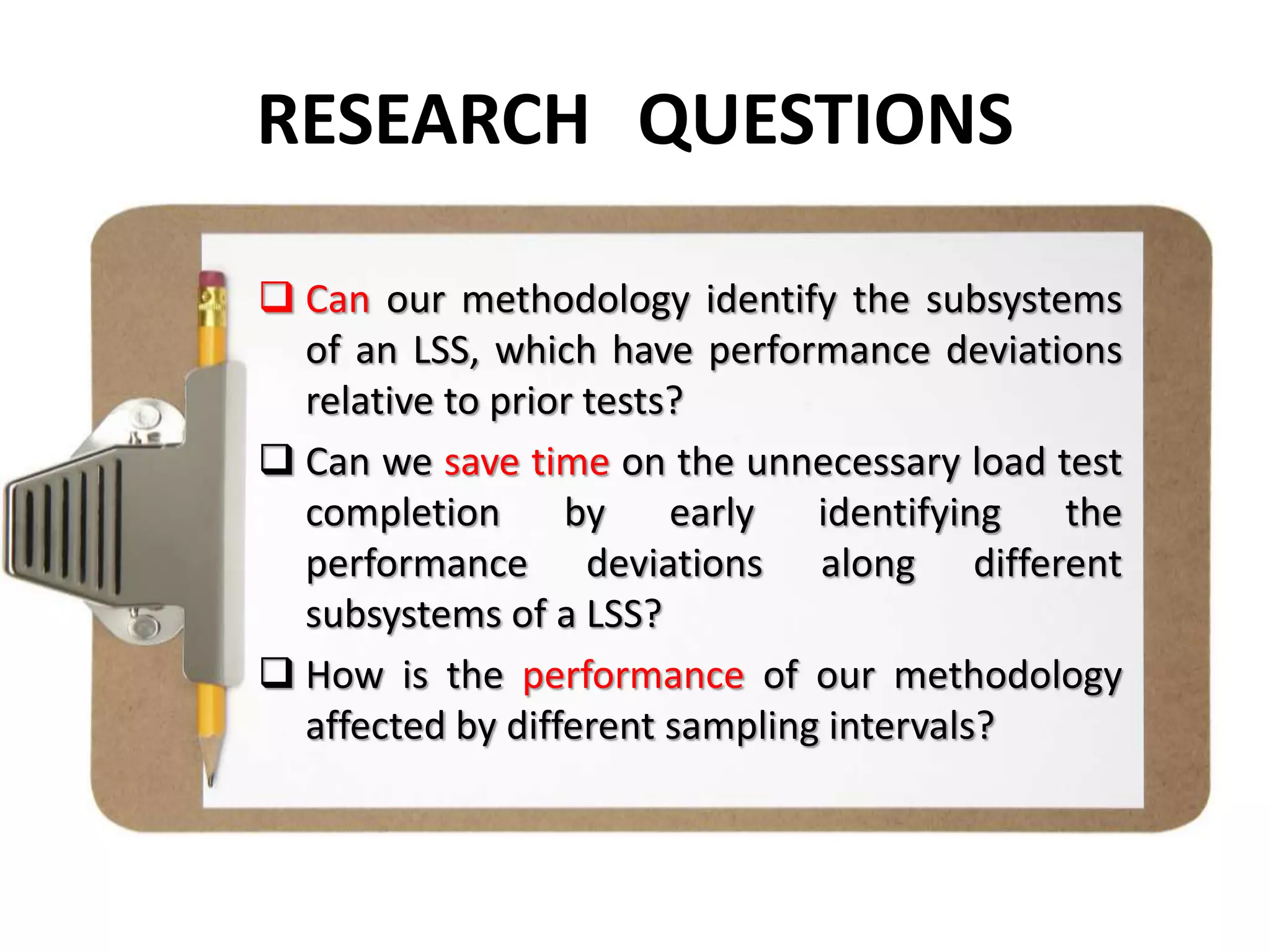 RESEARCH QUESTIONS
 Can our methodology identify the subsystems
of an LSS, which have performance deviations
relative to prior tests?
 Can we save time on the unnecessary load test
completion by early identifying the
performance deviations along different
subsystems of a LSS?
 How is the performance of our methodology
affected by different sampling intervals?
 