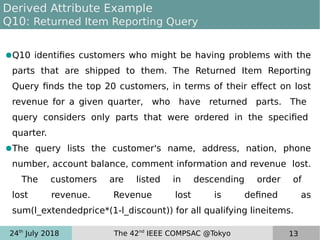 24th
July 2018 The 42nd
IEEE COMPSAC @Tokyo 13
Derived Attribute Example
Q10: Returned Item Reporting Query
●Q10 identifies customers who might be having problems with the
parts that are shipped to them. The Returned Item Reporting
Query finds the top 20 customers, in terms of their effect on lost
revenue for a given quarter, who have returned parts. The
query considers only parts that were ordered in the specified
quarter.
●The query lists the customer's name, address, nation, phone
number, account balance, comment information and revenue lost.
The customers are listed in descending order of
lost revenue. Revenue lost is defined as
sum(l_extendedprice*(1-l_discount)) for all qualifying lineitems.
 