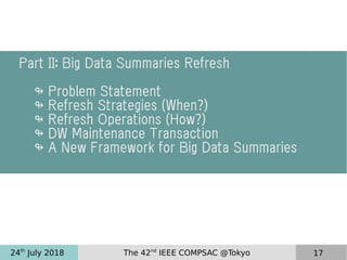 24th
July 2018 The 42nd
IEEE COMPSAC @Tokyo 17
Part II: Big Data Summaries Refresh
↬ Problem Statement
↬ Refresh Strategies (When?)
↬ Refresh Operations (How?)
↬ DW Maintenance Transaction
↬ A New Framework for Big Data Summaries
 