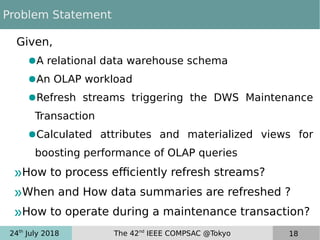 24th
July 2018 The 42nd
IEEE COMPSAC @Tokyo 18
Problem Statement
Given,
●A relational data warehouse schema
●An OLAP workload
●Refresh streams triggering the DWS Maintenance
Transaction
●Calculated attributes and materialized views for
boosting performance of OLAP queries
»How to process efficiently refresh streams?
»When and How data summaries are refreshed ?
»How to operate during a maintenance transaction?
 