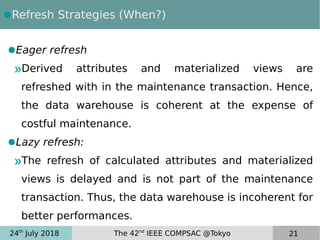 24th
July 2018 The 42nd
IEEE COMPSAC @Tokyo 21
●Refresh Strategies (When?)
●Eager refresh
»Derived attributes and materialized views are
refreshed with in the maintenance transaction. Hence,
the data warehouse is coherent at the expense of
costful maintenance.
●Lazy refresh:
»The refresh of calculated attributes and materialized
views is delayed and is not part of the maintenance
transaction. Thus, the data warehouse is incoherent for
better performances.
 