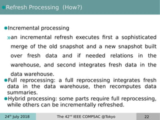 24th
July 2018 The 42nd
IEEE COMPSAC @Tokyo 22
●Refresh Processing (How?)
●Incremental processing
»an incremental refresh executes first a sophisticated
merge of the old snapshot and a new snapshot built
over fresh data and if needed relations in the
warehouse, and second integrates fresh data in the
data warehouse.
●Full reprocessing: a full reprocessing integrates fresh
data in the data warehouse, then recomputes data
summaries.
●Hybrid processing: some parts require full reprocessing,
while others can be incrementally refreshed.
 
