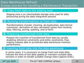 24th
July 2018 The 42nd
IEEE COMPSAC @Tokyo 23
Data Warehouse Refresh
8-steps process for handling a Maintenance Transaction
Transformations include: cleaning, de-duplication, data format
conversion, derivation of new calculated values from existing
data, filtering, joining, splitting, and so forth.
Staging area is an intermediate storage area used for data
processing during the data integration process
① Copy fresh data to the staging area
③ Preparing transformed fresh data
④ Inserting fresh data into the data warehouse
Prepare the insertion of transformed fresh data by usually
disabling reference constraints and entity constraints, thus
making indexes able to accelerate data warehouse insertion
performance.
In some cases, it is necessary to merge fresh and stale data,
indicate the time of last data update or maintain multiple data
versions in order to handle suitable Change Data Capture (CDC).
 