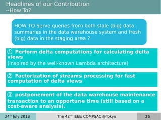24th
July 2018 The 42nd
IEEE COMPSAC @Tokyo 26
Headlines of our Contribution
--How To?
③ postponement of the data warehouse maintenance
transaction to an opportune time (still based on a
cost-aware analysis).
② Factorization of streams processing for fast
computation of delta views
① Perform delta computations for calculating delta
views
(inspired by the well-known Lambda architecture)
 