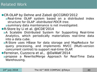24th
July 2018 The 42nd
IEEE COMPSAC @Tokyo 40
Related Work
●CR-OLAP by Dehne and Zaboli @CCGRID'2012
»Real-time OLAP system based on a distributed index
structure for OLAP -distributed PDCR tree.
»summary data maintenance is not investigated.
●R-Store by Li et al. @ICDE'2014
»A Scalable Distributed System for Supporting Real-time
Analytics, which periodically materializes real-time data
into a data cube.
»R-Store uses HBase for data storage and MapReduce for
query processing, and implements MVCC (Multi-version
concurrent control) to support real-time OLAP.
●Ferreiran, Cuzzocra et al., @DaWaK'2014
»propose a Rewrite/Merge Approach for Real-Time Data
Warehousing.
 