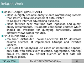 24th
July 2018 The 42nd
IEEE COMPSAC @Tokyo 41
Related Work
●Mesa (Google) @VLDB'2014
»Mesa -a highly scalable analytic data warehousing system
that stores critical measurement data related
to Google’s Internet advertising business.
»Mesa satisfies near real-time data ingestion and query-
ability requirements. It supports continuous updates which
should be available for querying consistently across
different views within minutes.
●Pinut (LinkedIn) 2014
»real-time distributed column-oriented OLAP datastore
column oriented. It implements bitmaps and inverted
indexes.
»It is suited for analytical use cases on immutable append-
only data with exclusively selection, aggregation, filtering,
group by, order by, distinct queries on fact data (no
complex joins).
 