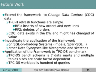 24th
July 2018 The 42nd
IEEE COMPSAC @Tokyo 45
Future Work
●Extend the framework to Change Data Capture (CDC)
data
»TPC-H refresh functions are simple
●RF1: inserts of new orders and new lines
●RF2: deletes of orders
»CDC: data exists in the DW and might has changed of
value
●Investigate the application of the framework
»on SQL-on-Hadoop Systems (Impala, SparkSQL...)
»other Data Synopses like histograms and sketches
●Application of the Framework to TPC-DS benchmark
»TPC-DS bench schema is 7 data marts and multiple
tables sizes are scale factor dependent
»TPC-DS workload is hundred of queries
 