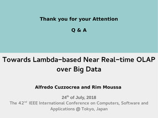 24th
July 2018 The 42nd
IEEE COMPSAC @Tokyo 46
Thank you for your Attention
Q & A
Towards Lambda-based Near Real-time OLAP
over Big Data
Alfredo Cuzzocrea and Rim Moussa
24th
of July, 2018
The 42nd
IEEE International Conference on Computers, Software and
Applications @ Tokyo, Japan
 