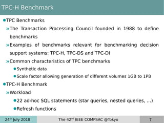 24th
July 2018 The 42nd
IEEE COMPSAC @Tokyo 7
TPC-H Benchmark
●TPC Benchmarks
»The Transaction Processing Council founded in 1988 to define
benchmarks
»Examples of benchmarks relevant for benchmarking decision
support systems: TPC-H, TPC-DS and TPC-DI
»Common characteristics of TPC benchmarks
●Synthetic data
●Scale factor allowing generation of different volumes 1GB to 1PB
●TPC-H Benchmark
»Workload
●22 ad-hoc SQL statements (star queries, nested queries, …)
●Refresh functions
 