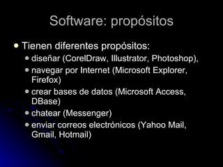 Software: propósitos T ienen diferentes propósitos: diseñar (CorelDraw, Illustrator, Photoshop),  navegar por Internet (Microsoft Explorer, Firefox) crear bases de datos (Microsoft Access, DBase)  chatear (Messenger)  enviar correos electrónicos (Yahoo Mail, Gmail, Hotmail)  