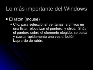 Lo más importante del Windows El ratón (mouse) Clic: para seleccionar ventanas, archivos en una lista, relocalizar el puntero, y otros.  Sitúa el puntero sobre el elemento elegido, se pulsa y suelta rápidamente una vez el botón izquierdo de ratón.  