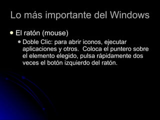 Lo más importante del Windows El ratón (mouse) Doble Clic: para abrir iconos, ejecutar aplicaciones y otros.  Coloca el puntero sobre el elemento elegido, pulsa rápidamente dos veces el botón izquierdo del ratón.  
