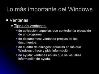 Lo más importante del Windows Ventanas Tipos de ventanas. de aplicación: aquellas que controlan la ejecución de un programa. de documentos: ventanas propias de los documentos. de cuadro de diálogos: aquellas en las que Windows ofrece y pide información. de ayuda: ventanas en las que se visualiza información de ayuda. 