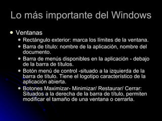 Lo más importante del Windows Ventanas Rectángulo exterior: marca los límites de la ventana.  Barra de título: nombre de la aplicación, nombre del documento.  Barra de menús disponibles en la aplicación - debajo de la barra de títulos.  Botón menú de control -situado a la izquierda de la barra de título. Tiene el logotipo característico de la aplicación abierta.  Botones Maximizar- Minimizar/ Restaurar/ Cerrar: Situados a la derecha de la barra de título, permiten modificar el tamaño de una ventana o cerrarla.  