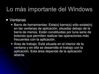 Lo más importante del Windows Ventanas Barra de herramientas: Esta(s) barra(s) sólo existe(n) en las ventanas de aplicación, situadas debajo de la barra de menús. Están constituidas por luna serie de botones que permiten realizar las operaciones más frecuentes con la aplicación.  Área de trabajo: Está situada en el interior de la ventana y en ella se desarrolla el trabajo con la aplicación. Esta área depende de la aplicación abierta.  