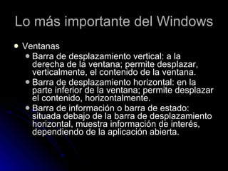 Lo más importante del Windows Ventanas Barra de desplazamiento vertical: a la derecha de la ventana; permite desplazar, verticalmente, el contenido de la ventana. Barra de desplazamiento horizontal: en la parte inferior de la ventana; permite desplazar el contenido, horizontalmente. Barra de información o barra de estado:  situada debajo de la barra de desplazamiento horizontal, muestra información de interés, dependiendo de la aplicación abierta. 