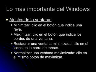 Lo más importante del Windows Ajustes de la ventana: Minimizar: clic en el botón que indica una raya. Maximizar: clic en el botón que indica los bordes de una ventana.  Restaurar una ventana minimizada: clic en el icono en la barra de tareas. Normalizar una ventana maximizada: clic en el mismo botón de maximizar. 