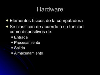 Hardware Elementos físicos de la computadora Se clasifican de acuerdo a su función como dispositivos de: Entrada Procesamiento Salida  Almacenamiento  