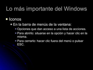 Lo más importante del Windows Iconos En la barra de menús de la ventana:  Opciones que dan acceso a una lista de acciones. Para abrirlo: situarse en la opción y hacer clic en la misma.  Para cerrarlo: hacer clic fuera del menú o pulsar ESC.  