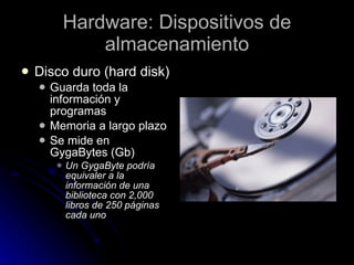 Hardware: Dispositivos de almacenamiento Disco duro (hard disk) Guarda toda la información y programas Memoria a largo plazo Se mide en GygaBytes (Gb) Un GygaByte podría equivaler a la información de una biblioteca con 2,000 libros de 250 páginas cada uno 