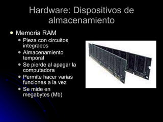 Hardware: Dispositivos de almacenamiento Memoria RAM  Pieza con circuitos integrados Almacenamiento temporal Se pierde al apagar la computadora Permite hacer varias funciones a la vez Se mide en megabytes (Mb) 