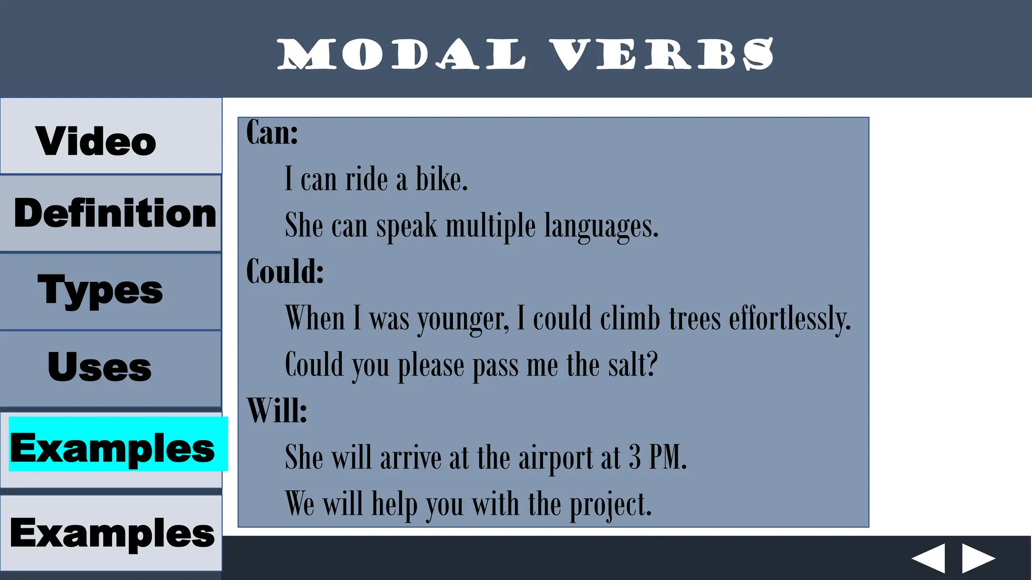 Modal Verbs
Video
Definition
Types
Uses
Examples
Examples
Can:
I can ride a bike.
She can speak multiple languages.
Could:
When I was younger, I could climb trees effortlessly.
Could you please pass me the salt?
Will:
She will arrive at the airport at 3 PM.
We will help you with the project.
 